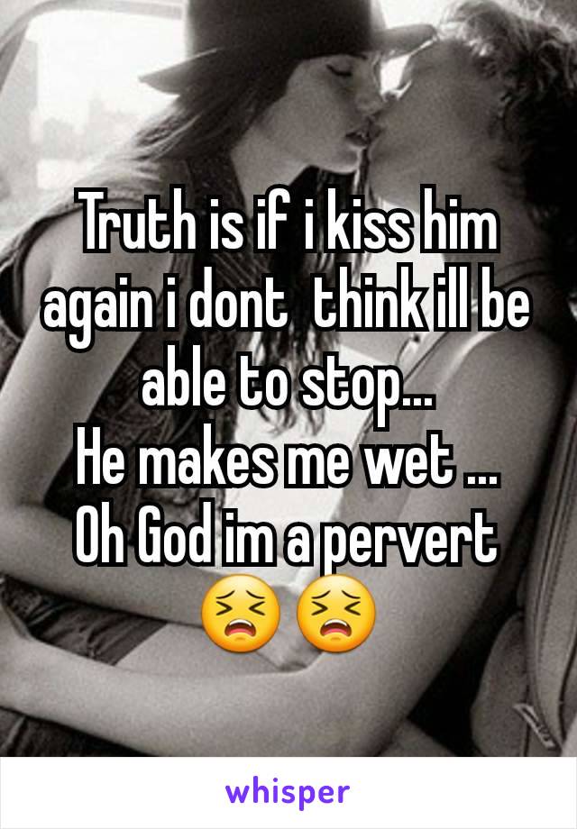 Truth is if i kiss him again i dont  think ill be able to stop...
He makes me wet ...
Oh God im a pervert 😣😣
