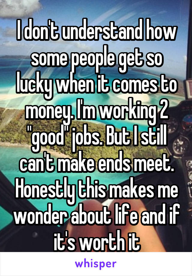 I don't understand how some people get so lucky when it comes to money. I'm working 2 "good" jobs. But I still can't make ends meet. Honestly this makes me wonder about life and if it's worth it