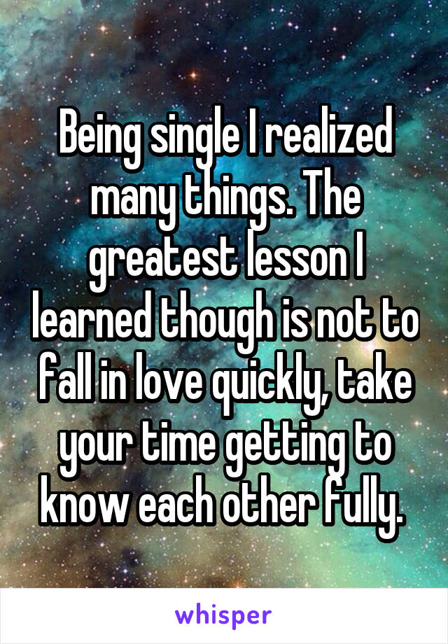 Being single I realized many things. The greatest lesson I learned though is not to fall in love quickly, take your time getting to know each other fully. 
