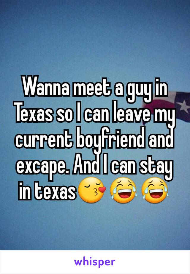Wanna meet a guy in Texas so I can leave my current boyfriend and excape. And I can stay in texas😚😂😂