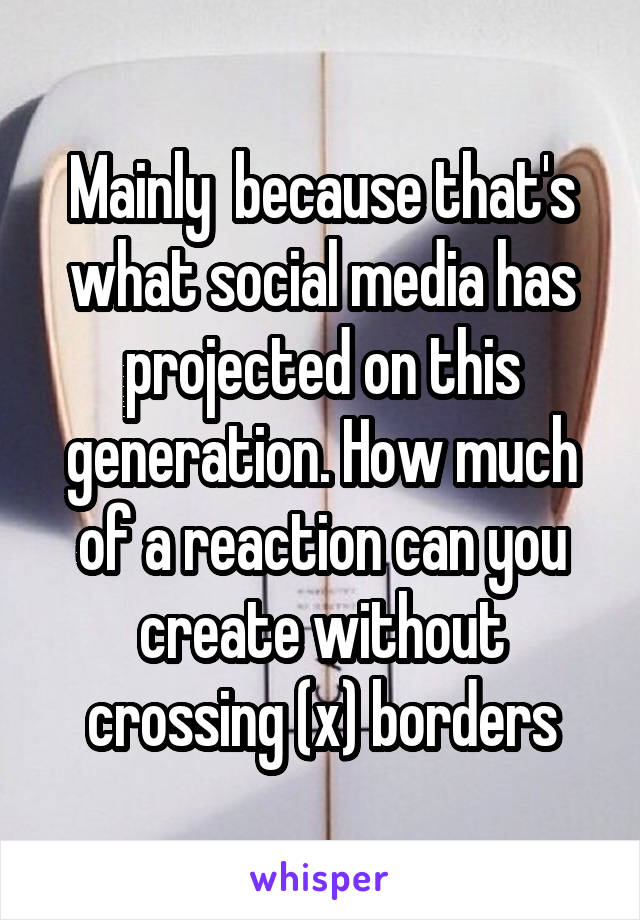 Mainly  because that's what social media has projected on this generation. How much of a reaction can you create without crossing (x) borders