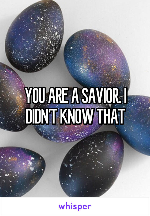 YOU ARE A SAVIOR. I DIDN'T KNOW THAT
