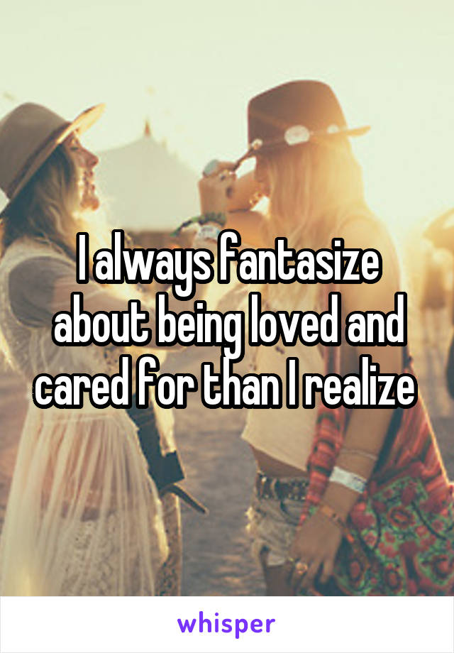 I always fantasize about being loved and cared for than I realize 