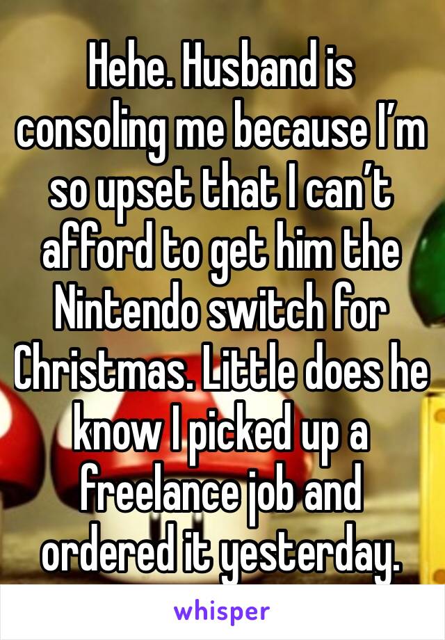 Hehe. Husband is consoling me because I’m so upset that I can’t afford to get him the Nintendo switch for Christmas. Little does he know I picked up a freelance job and ordered it yesterday.
