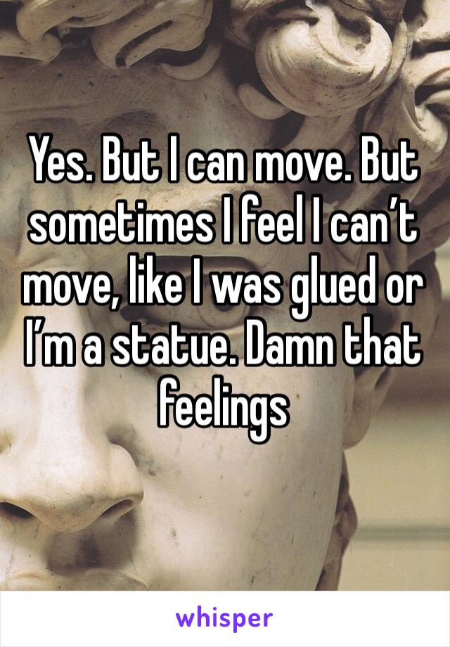 Yes. But I can move. But sometimes I feel I can’t move, like I was glued or I’m a statue. Damn that feelings