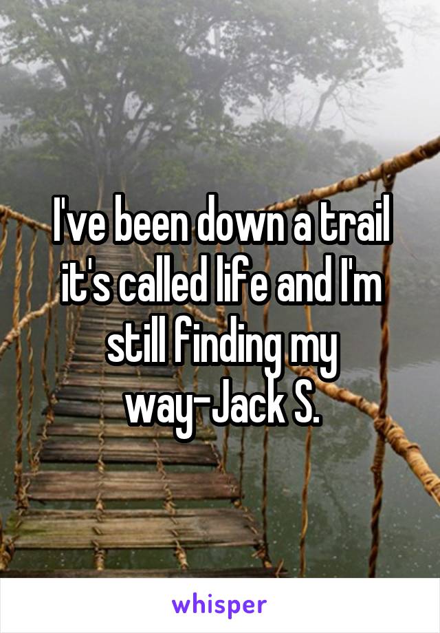 I've been down a trail it's called life and I'm still finding my way-Jack S.
