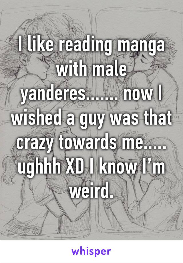 I like reading manga with male yanderes....... now I wished a guy was that crazy towards me..... ughhh XD I know I’m weird. 