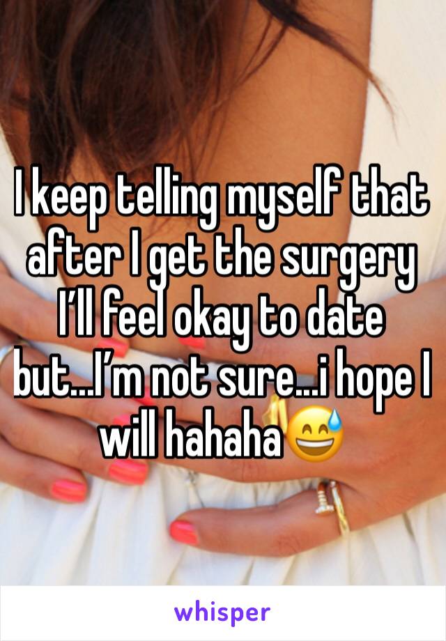 I keep telling myself that after I get the surgery I’ll feel okay to date but...I’m not sure...i hope I will hahaha😅