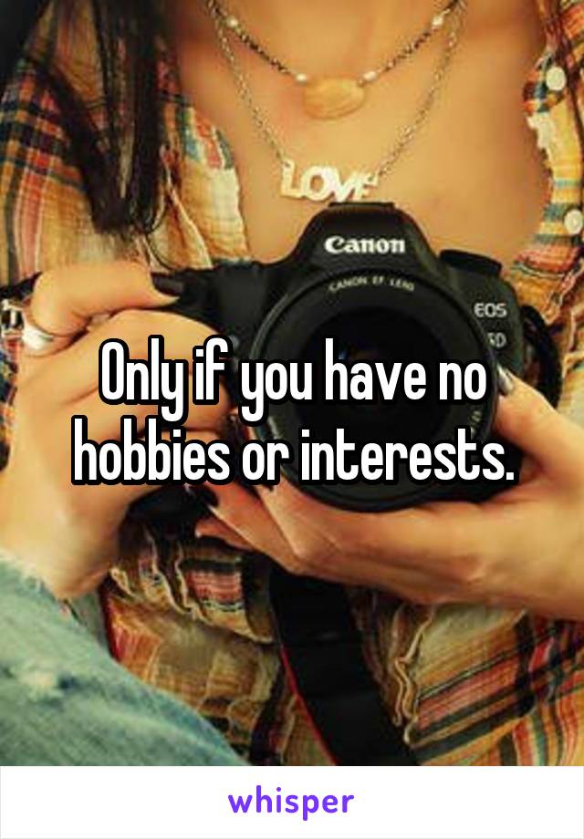 Only if you have no hobbies or interests.