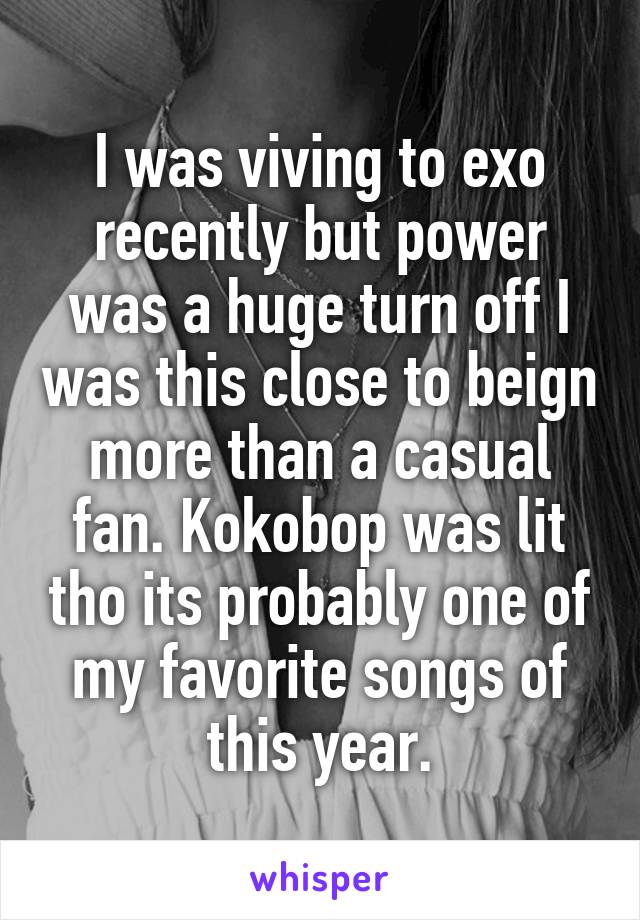 I was viving to exo recently but power was a huge turn off I was this close to beign more than a casual fan. Kokobop was lit tho its probably one of my favorite songs of this year.