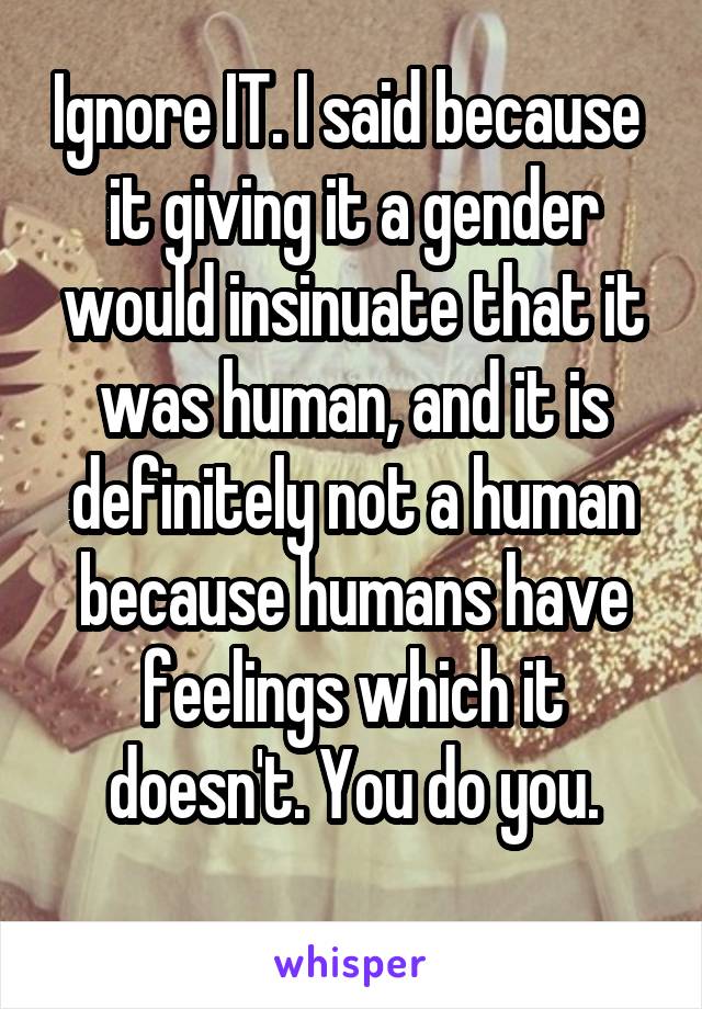 Ignore IT. I said because  it giving it a gender would insinuate that it was human, and it is definitely not a human because humans have feelings which it doesn't. You do you.

