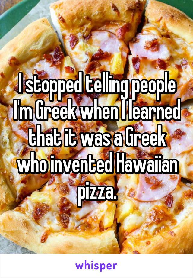 I stopped telling people I'm Greek when I learned that it was a Greek who invented Hawaiian pizza.