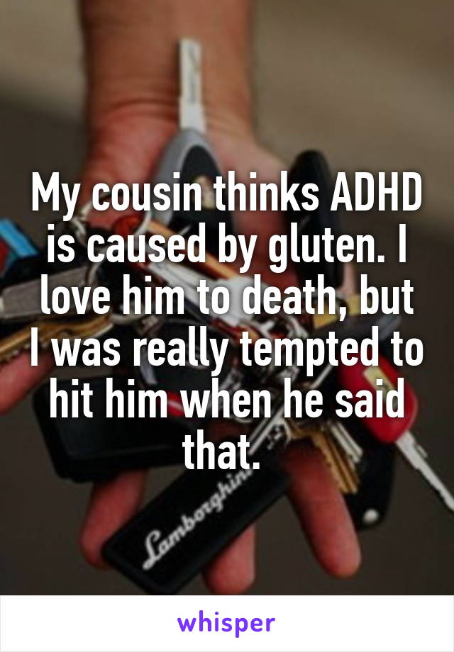 My cousin thinks ADHD is caused by gluten. I love him to death, but I was really tempted to hit him when he said that. 