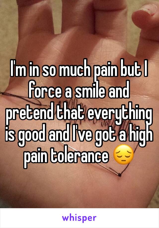 I'm in so much pain but I force a smile and pretend that everything is good and I've got a high pain tolerance 😔