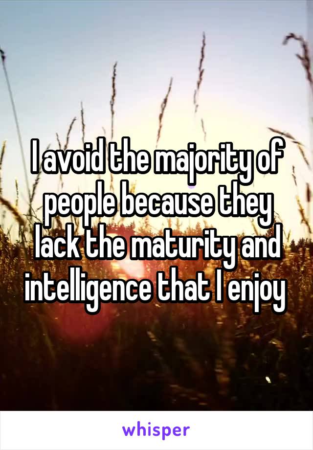 I avoid the majority of people because they lack the maturity and intelligence that I enjoy 