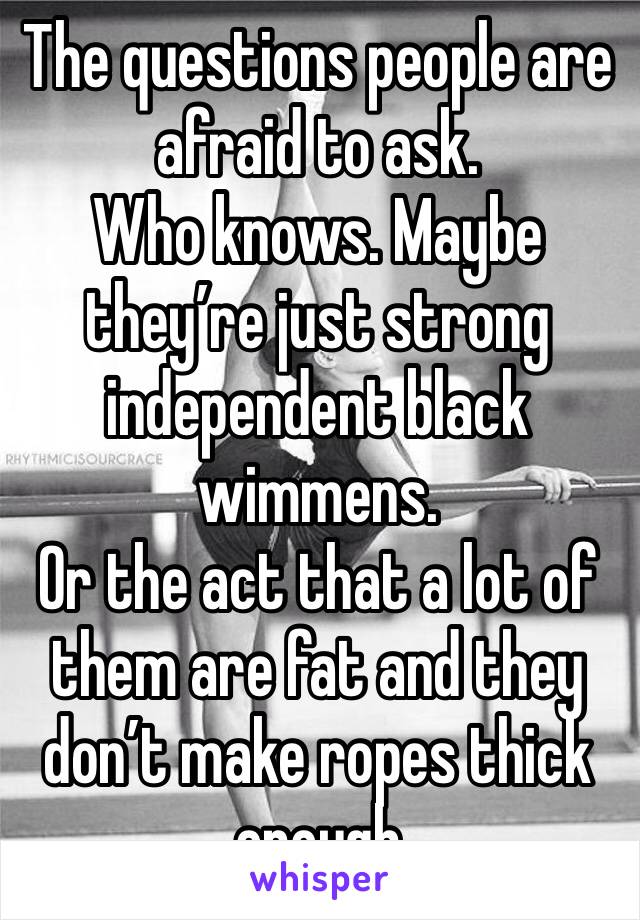 The questions people are afraid to ask. 
Who knows. Maybe they’re just strong independent black wimmens. 
Or the act that a lot of them are fat and they don’t make ropes thick enough