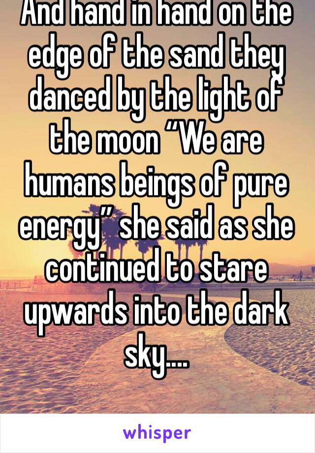 And hand in hand on the edge of the sand they danced by the light of the moon “We are humans beings of pure energy” she said as she continued to stare upwards into the dark sky....