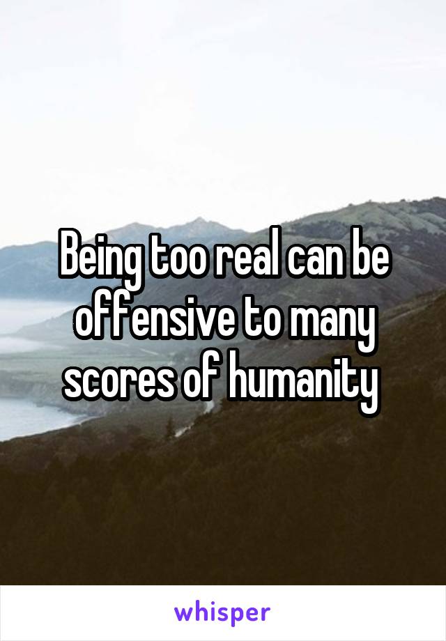 Being too real can be offensive to many scores of humanity 