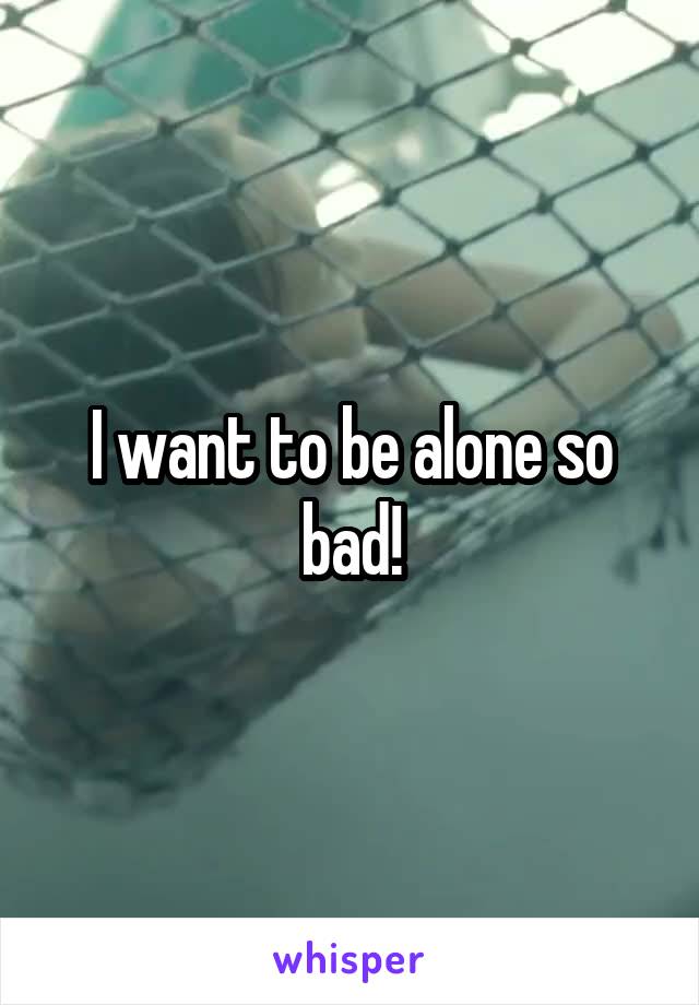 I want to be alone so bad!