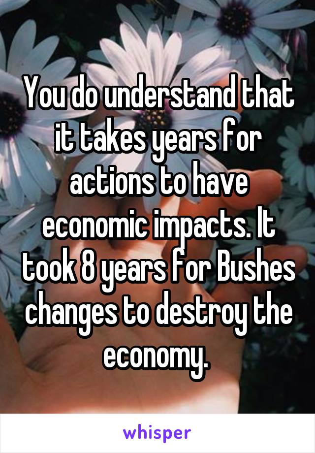 You do understand that it takes years for actions to have economic impacts. It took 8 years for Bushes changes to destroy the economy. 