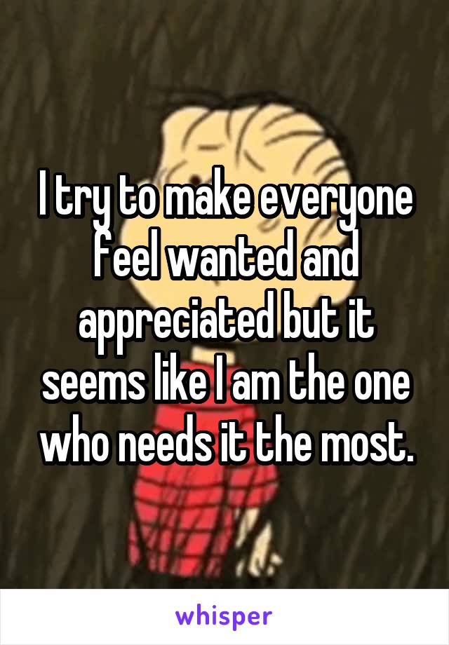 I try to make everyone feel wanted and appreciated but it seems like I am the one who needs it the most.