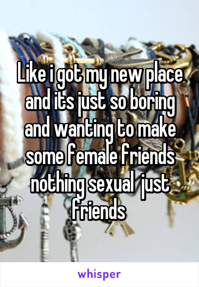 Like i got my new place and its just so boring and wanting to make some female friends nothing sexual  just friends 
