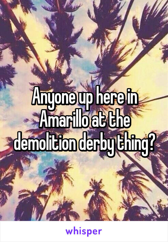 Anyone up here in Amarillo at the demolition derby thing?