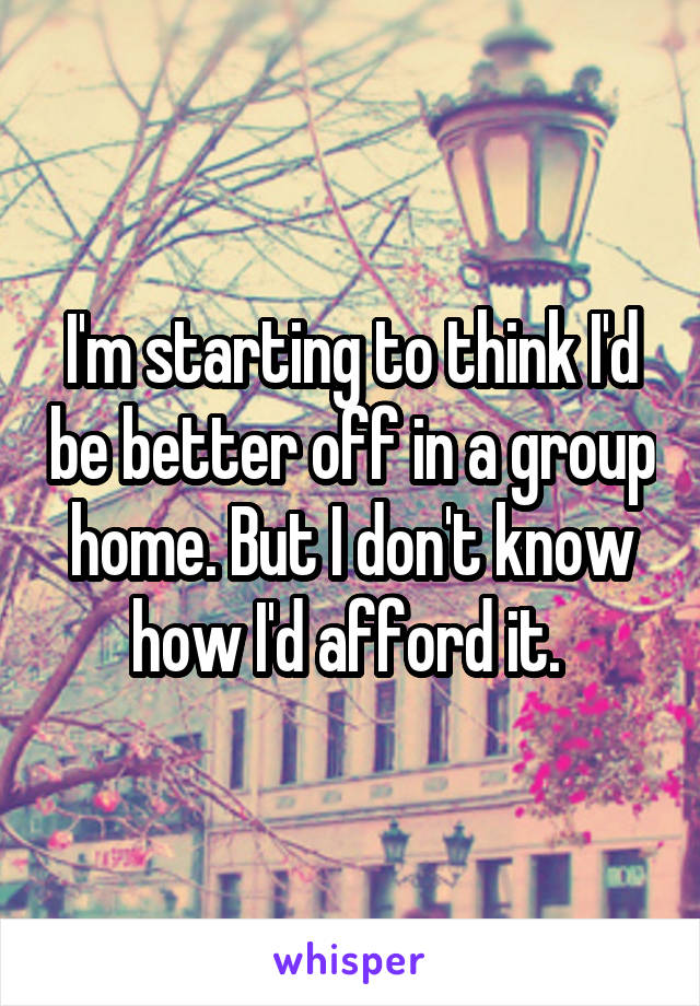 I'm starting to think I'd be better off in a group home. But I don't know how I'd afford it. 