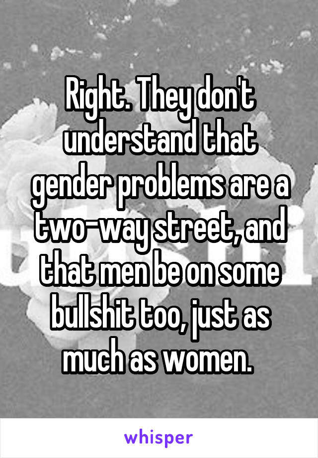 Right. They don't understand that gender problems are a two-way street, and that men be on some bullshit too, just as much as women. 