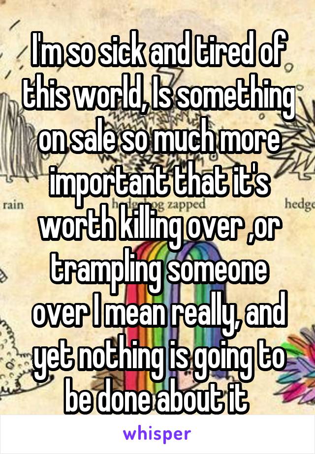 I'm so sick and tired of this world, Is something on sale so much more important that it's worth killing over ,or trampling someone over I mean really, and yet nothing is going to be done about it 