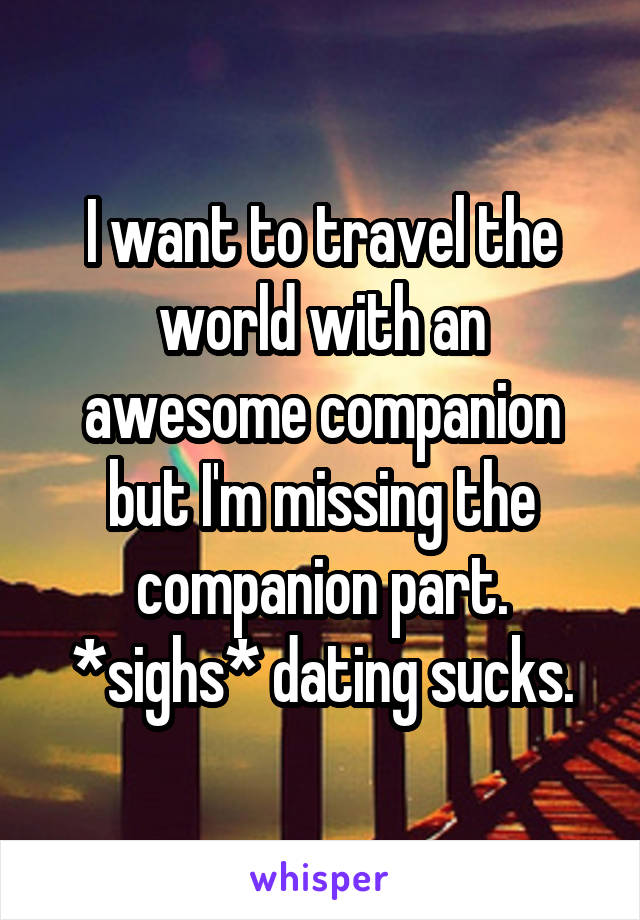 I want to travel the world with an awesome companion but I'm missing the companion part. *sighs* dating sucks.