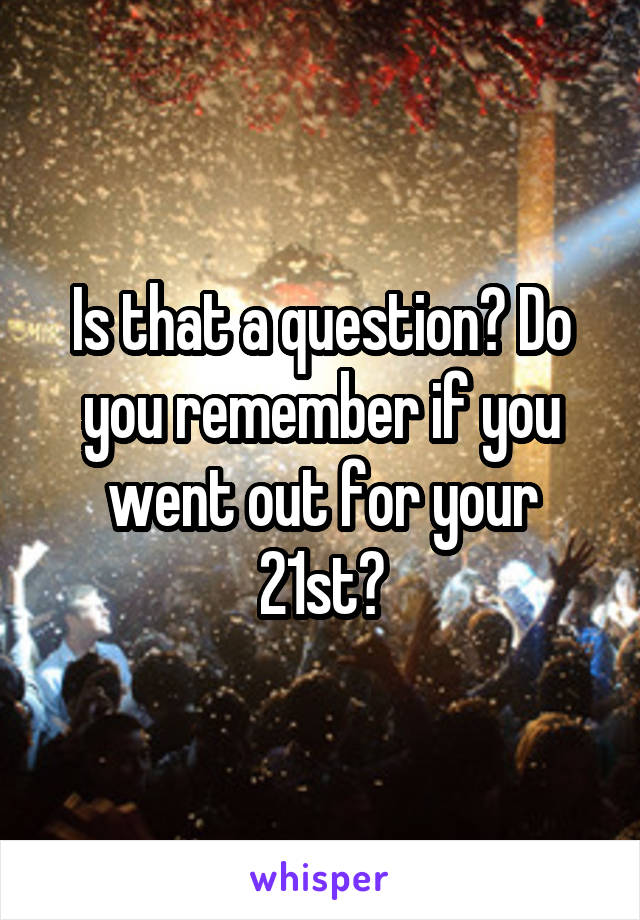 Is that a question? Do you remember if you went out for your 21st?