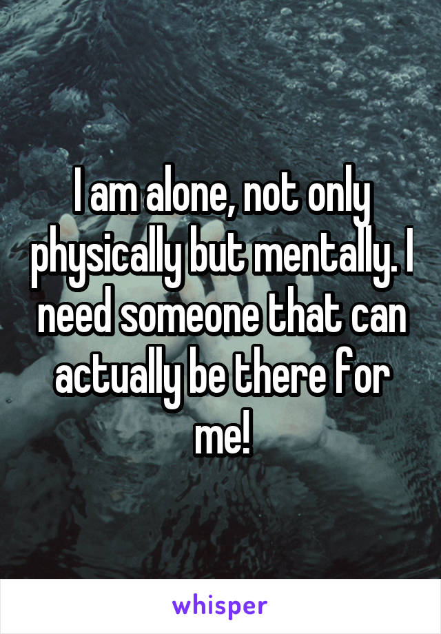 I am alone, not only physically but mentally. I need someone that can actually be there for me!