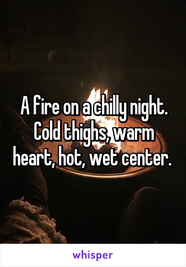 A fire on a chilly night. Cold thighs, warm heart, hot, wet center. 