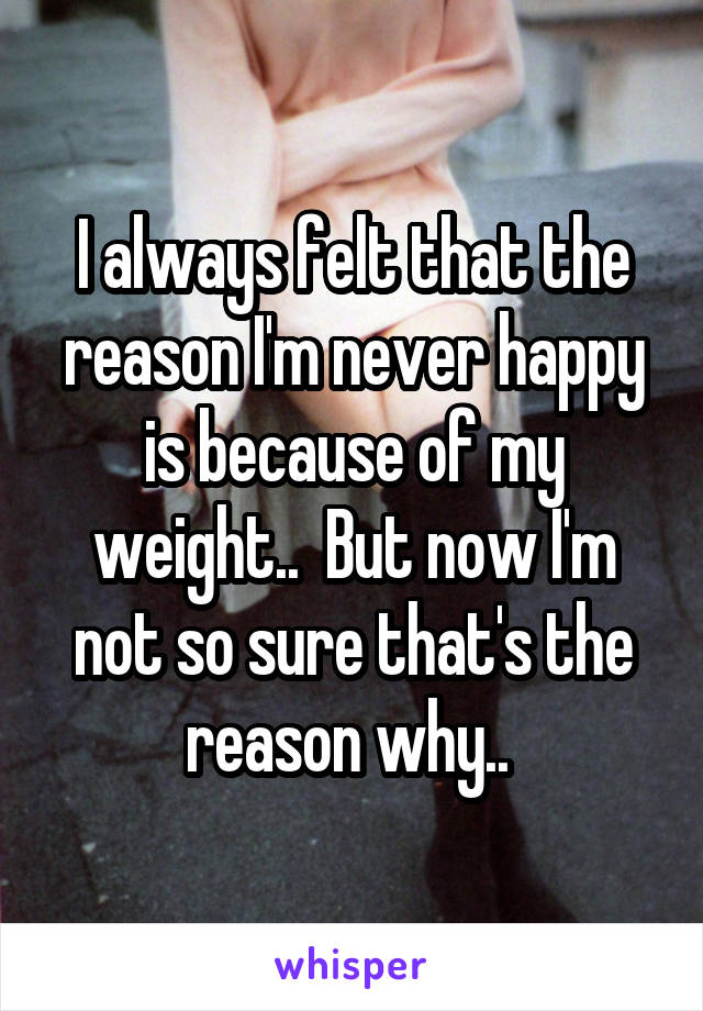 I always felt that the reason I'm never happy is because of my weight..  But now I'm not so sure that's the reason why.. 