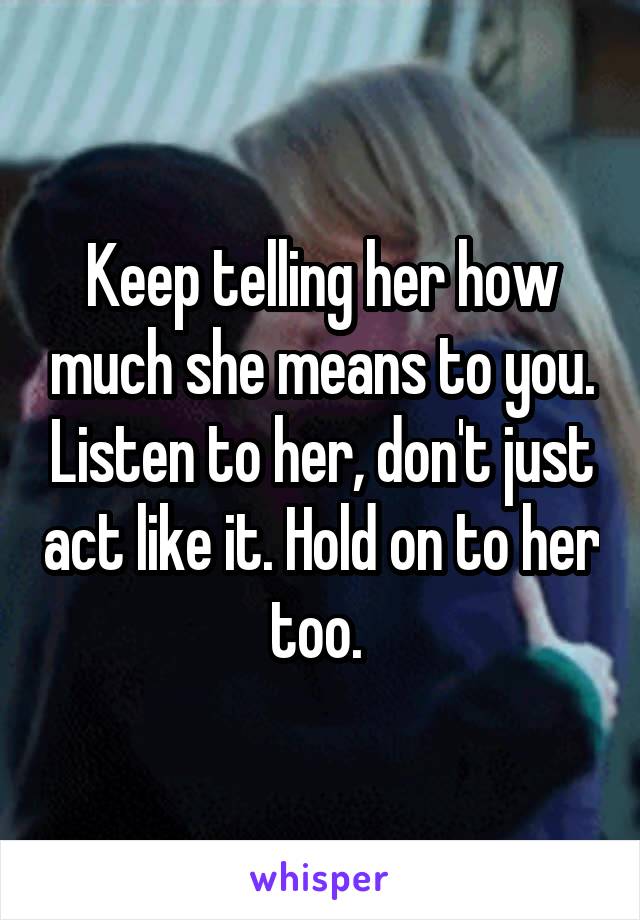 Keep telling her how much she means to you. Listen to her, don't just act like it. Hold on to her too. 
