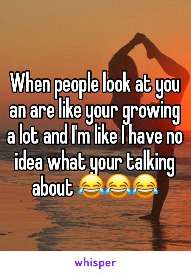 When people look at you an are like your growing a lot and I'm like I have no idea what your talking about 😂😂😂