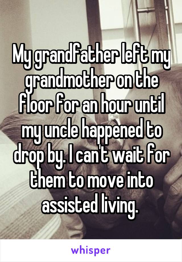 My grandfather left my grandmother on the floor for an hour until my uncle happened to drop by. I can't wait for them to move into assisted living. 