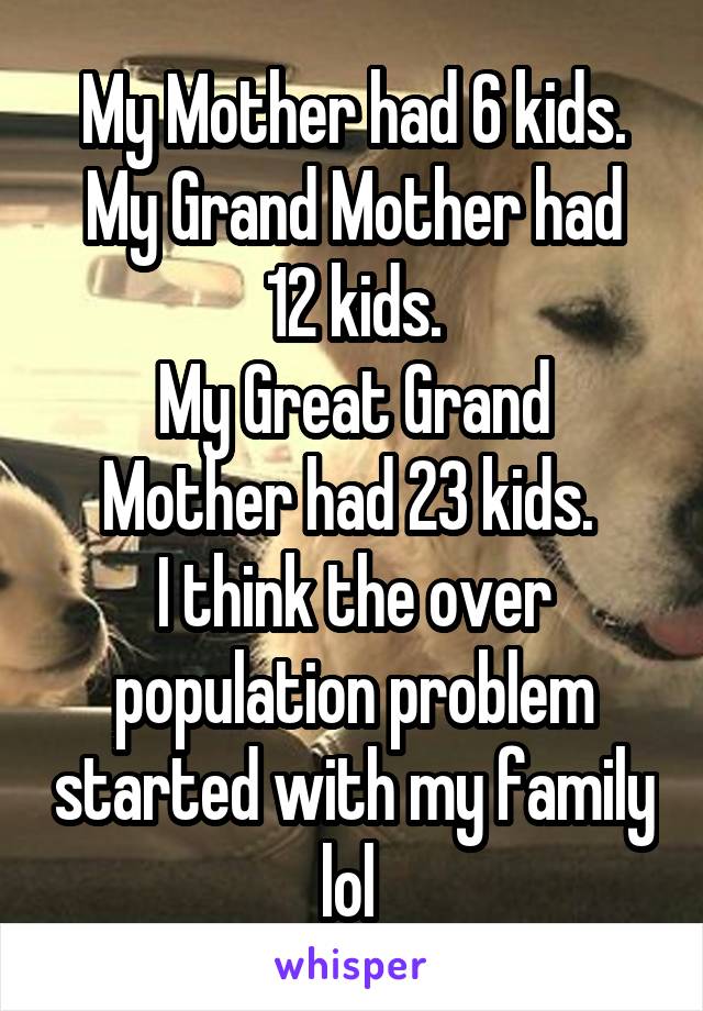 My Mother had 6 kids.
My Grand Mother had 12 kids.
My Great Grand Mother had 23 kids. 
I think the over population problem started with my family lol 