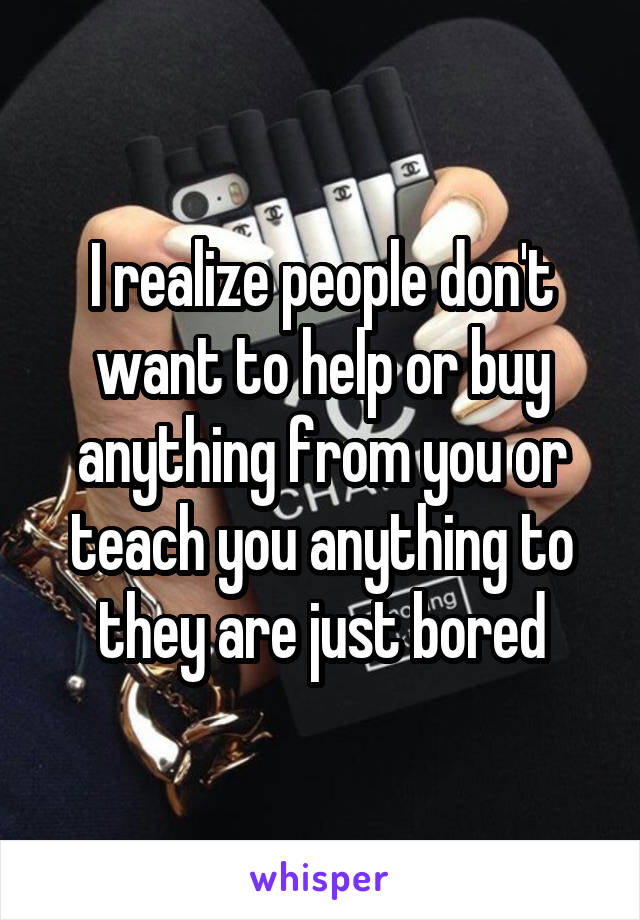 I realize people don't want to help or buy anything from you or teach you anything to they are just bored