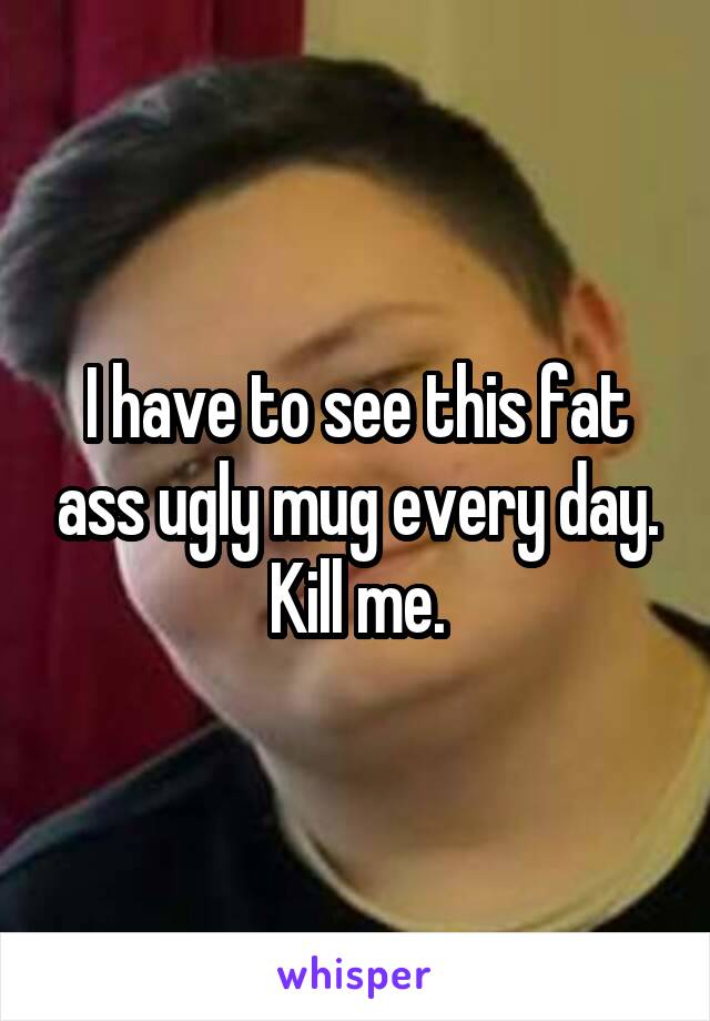 I have to see this fat ass ugly mug every day. Kill me.