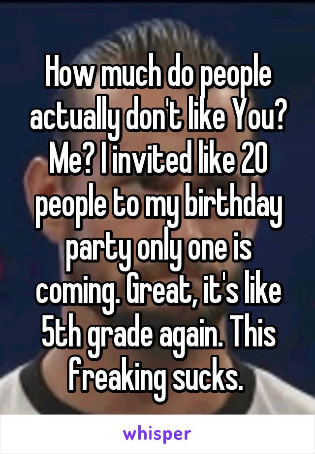 How much do people actually don't like You? Me? I invited like 20 people to my birthday party only one is coming. Great, it's like 5th grade again. This freaking sucks. 