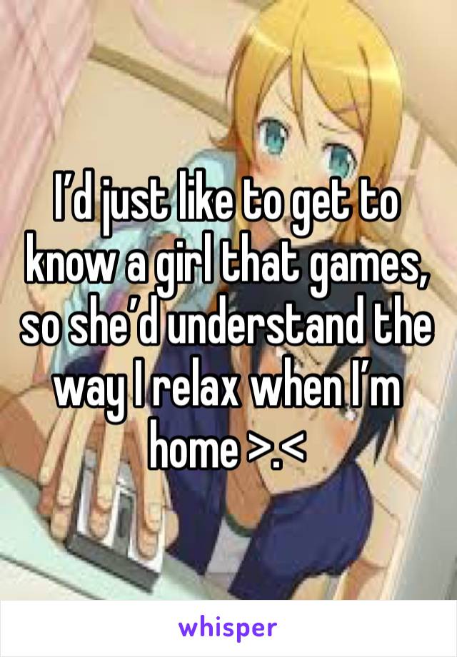 I’d just like to get to know a girl that games, so she’d understand the way I relax when I’m home >.<