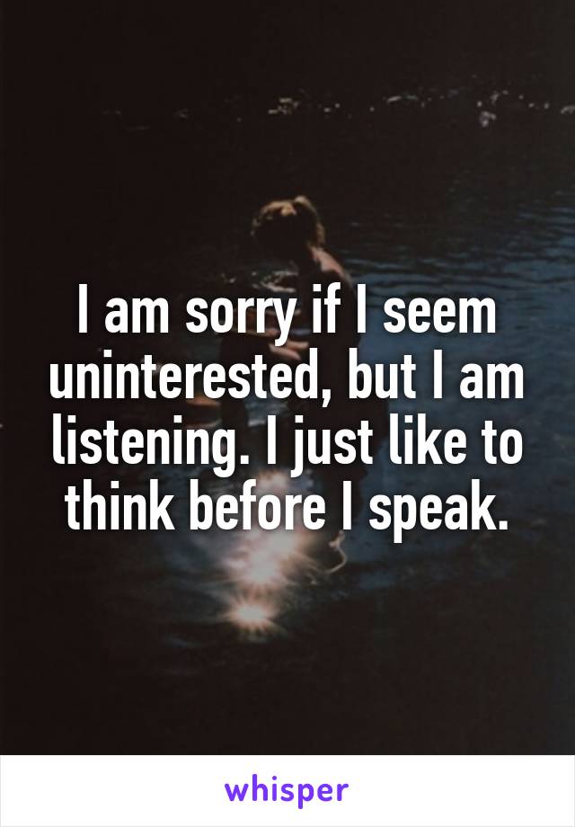 I am sorry if I seem uninterested, but I am listening. I just like to think before I speak.