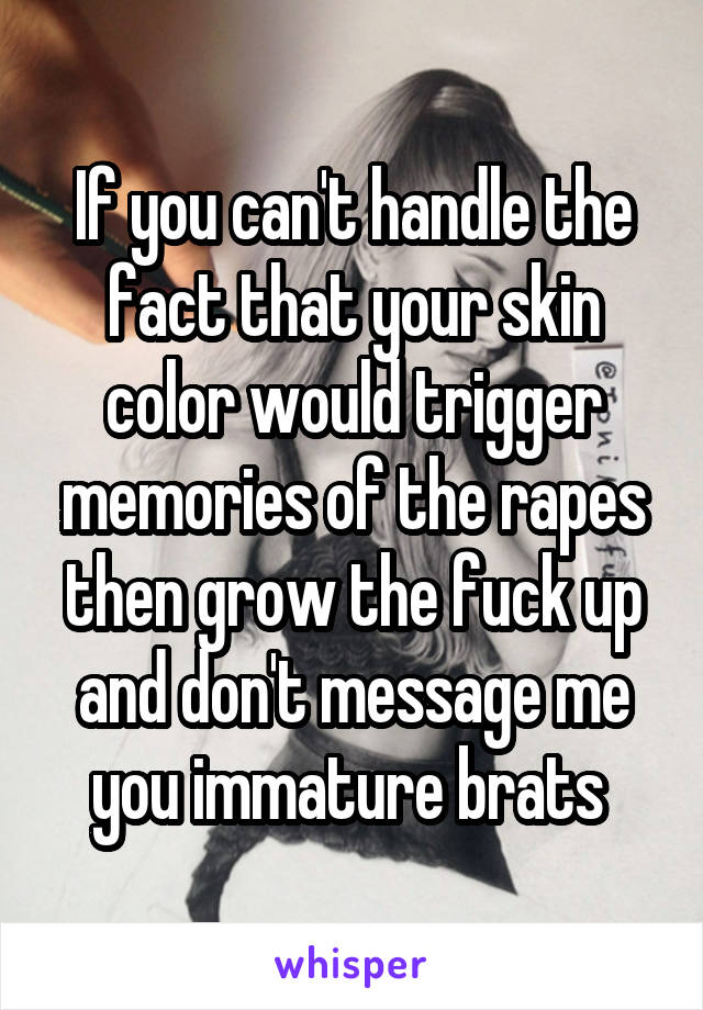 If you can't handle the fact that your skin color would trigger memories of the rapes then grow the fuck up and don't message me you immature brats 
