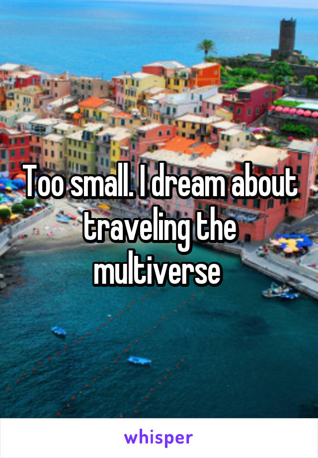 Too small. I dream about traveling the multiverse 