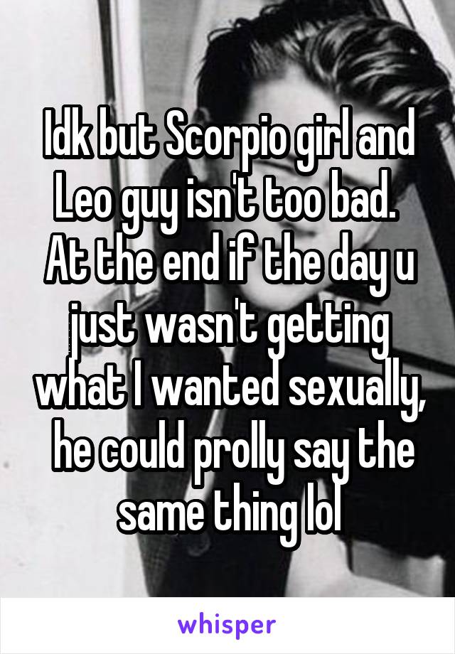 Idk but Scorpio girl and Leo guy isn't too bad.  At the end if the day u just wasn't getting what I wanted sexually,  he could prolly say the same thing lol