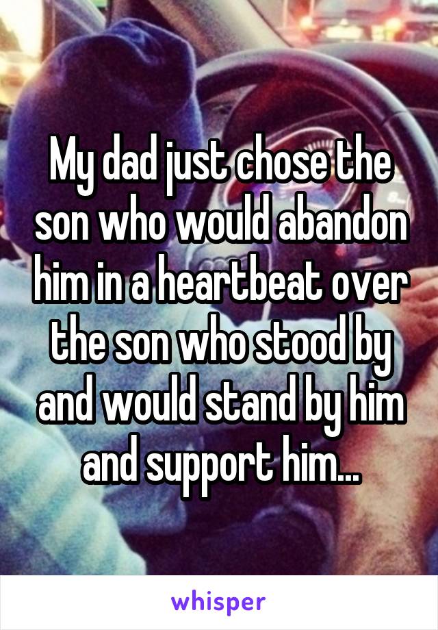 My dad just chose the son who would abandon him in a heartbeat over the son who stood by and would stand by him and support him...
