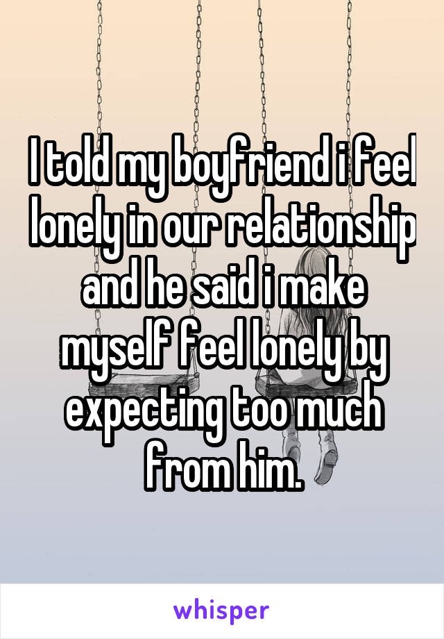 I told my boyfriend i feel lonely in our relationship and he said i make myself feel lonely by expecting too much from him.
