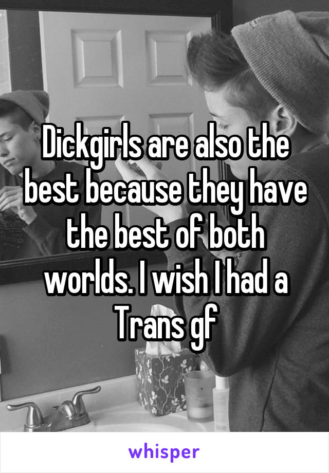 Dickgirls are also the best because they have the best of both worlds. I wish I had a Trans gf
